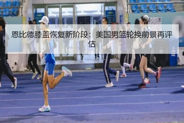恩比德膝盖恢复新阶段：美国男篮轮换前景再评估