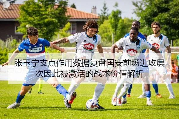 张玉宁支点作用数据复盘国安前场进攻层次因此被激活的战术价值解析